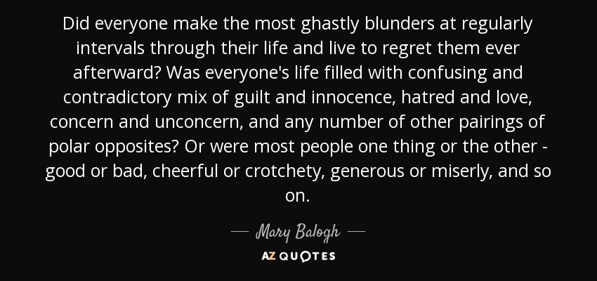 Did everyone make the most ghastly blunders at regularly intervals through their life and live to regret them ever afterward? Was everyone's life filled with confusing and contradictory mix of guilt and innocence, hatred and love, concern and unconcern, and any number of other pairings of polar opposites? Or were most people one thing or the other - good or bad, cheerful or crotchety, generous or miserly, and so on. - Mary Balogh