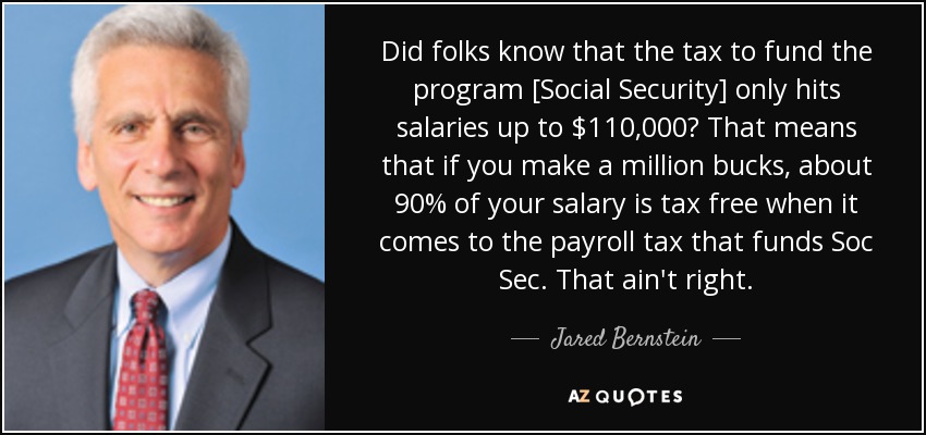Did folks know that the tax to fund the program [Social Security] only hits salaries up to $110,000? That means that if you make a million bucks, about 90% of your salary is tax free when it comes to the payroll tax that funds Soc Sec. That ain't right. - Jared Bernstein