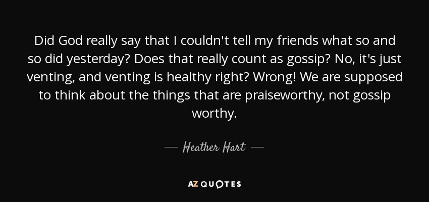 Did God really say that I couldn't tell my friends what so and so did yesterday? Does that really count as gossip? No, it's just venting, and venting is healthy right? Wrong! We are supposed to think about the things that are praiseworthy, not gossip worthy. - Heather Hart