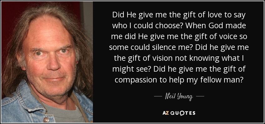 Did He give me the gift of love to say who I could choose? When God made me did He give me the gift of voice so some could silence me? Did he give me the gift of vision not knowing what I might see? Did he give me the gift of compassion to help my fellow man? - Neil Young