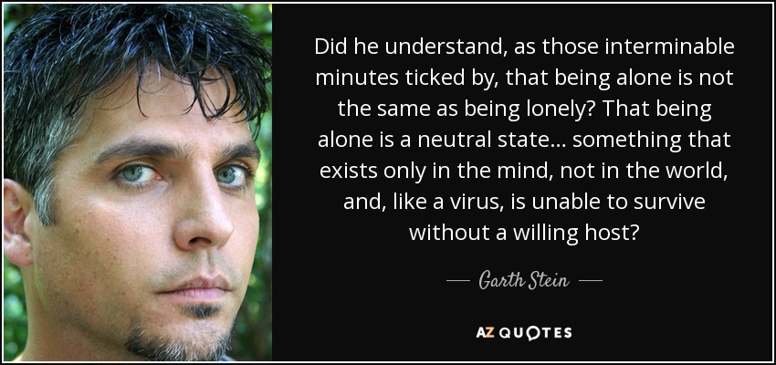 Did he understand, as those interminable minutes ticked by, that being alone is not the same as being lonely? That being alone is a neutral state… something that exists only in the mind, not in the world, and, like a virus, is unable to survive without a willing host? - Garth Stein