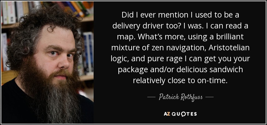 Did I ever mention I used to be a delivery driver too? I was. I can read a map. What’s more, using a brilliant mixture of zen navigation, Aristotelian logic, and pure rage I can get you your package and/or delicious sandwich relatively close to on-time. - Patrick Rothfuss