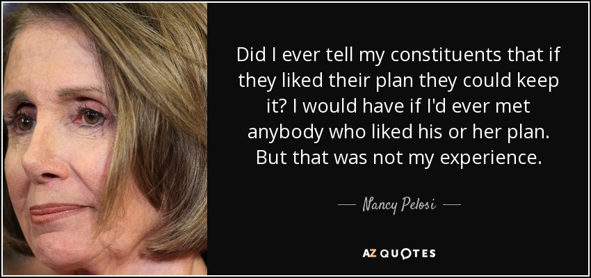 Did I ever tell my constituents that if they liked their plan they could keep it? I would have if I'd ever met anybody who liked his or her plan. But that was not my experience. - Nancy Pelosi