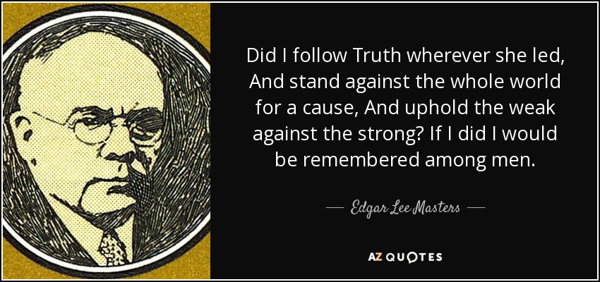 Did I follow Truth wherever she led, And stand against the whole world for a cause, And uphold the weak against the strong? If I did I would be remembered among men. - Edgar Lee Masters