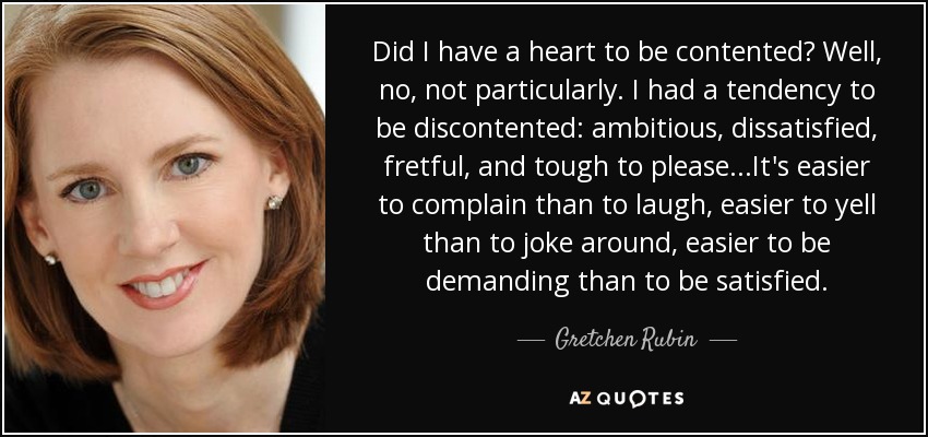 Did I have a heart to be contented? Well, no, not particularly. I had a tendency to be discontented: ambitious, dissatisfied, fretful, and tough to please...It's easier to complain than to laugh, easier to yell than to joke around, easier to be demanding than to be satisfied. - Gretchen Rubin