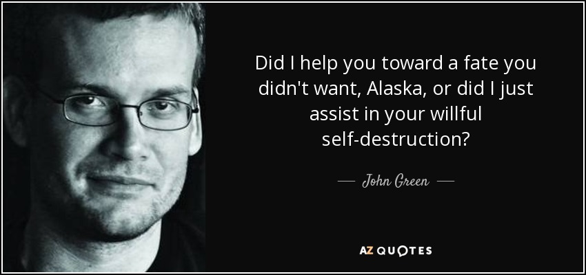 Did I help you toward a fate you didn't want, Alaska, or did I just assist in your willful self-destruction? - John Green