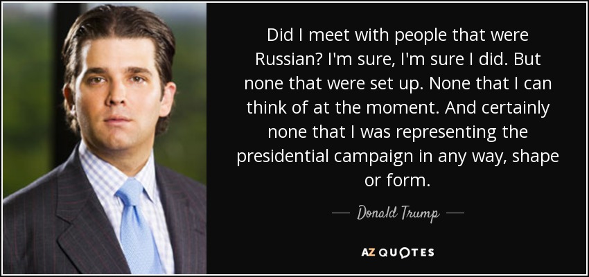 Did I meet with people that were Russian? I'm sure, I'm sure I did. But none that were set up. None that I can think of at the moment. And certainly none that I was representing the presidential campaign in any way, shape or form. - Donald Trump, Jr.