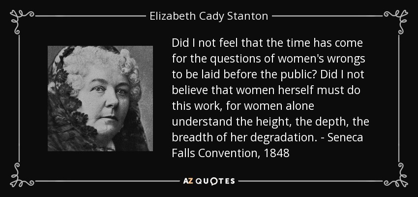 Did I not feel that the time has come for the questions of women's wrongs to be laid before the public? Did I not believe that women herself must do this work, for women alone understand the height, the depth, the breadth of her degradation. - Seneca Falls Convention, 1848 - Elizabeth Cady Stanton