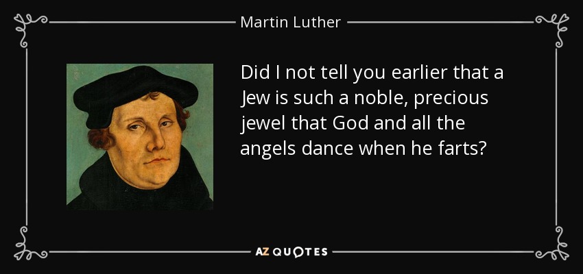 Did I not tell you earlier that a Jew is such a noble, precious jewel that God and all the angels dance when he farts? - Martin Luther