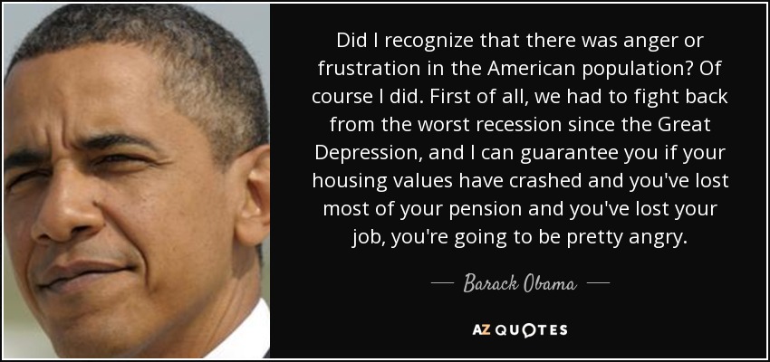 Did I recognize that there was anger or frustration in the American population? Of course I did. First of all, we had to fight back from the worst recession since the Great Depression, and I can guarantee you if your housing values have crashed and you've lost most of your pension and you've lost your job, you're going to be pretty angry. - Barack Obama