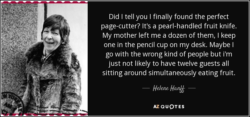 Did I tell you I finally found the perfect page-cutter? It's a pearl-handled fruit knife. My mother left me a dozen of them, I keep one in the pencil cup on my desk. Maybe I go with the wrong kind of people but i'm just not likely to have twelve guests all sitting around simultaneously eating fruit. - Helene Hanff