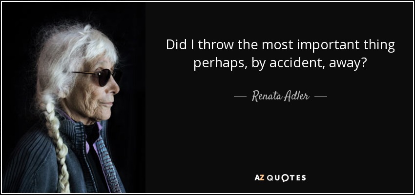 Did I throw the most important thing perhaps, by accident, away? - Renata Adler