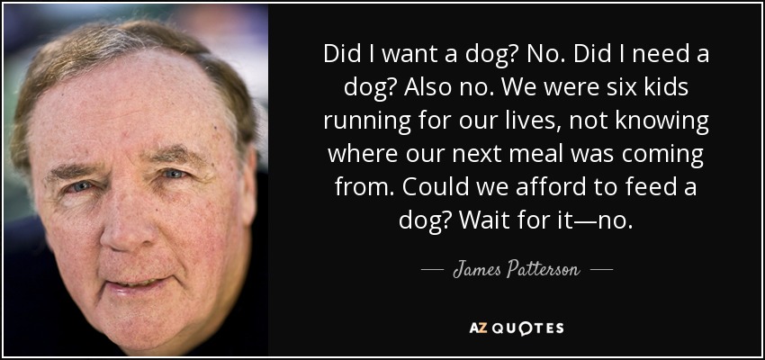 Did I want a dog? No. Did I need a dog? Also no. We were six kids running for our lives, not knowing where our next meal was coming from. Could we afford to feed a dog? Wait for it—no. - James Patterson