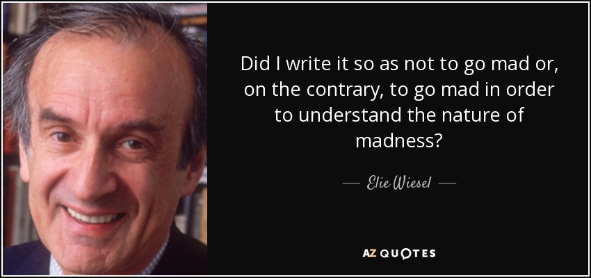 Did I write it so as not to go mad or, on the contrary, to go mad in order to understand the nature of madness? - Elie Wiesel