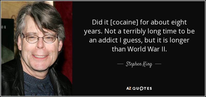 Did it [cocaine] for about eight years. Not a terribly long time to be an addict I guess, but it is longer than World War II. - Stephen King