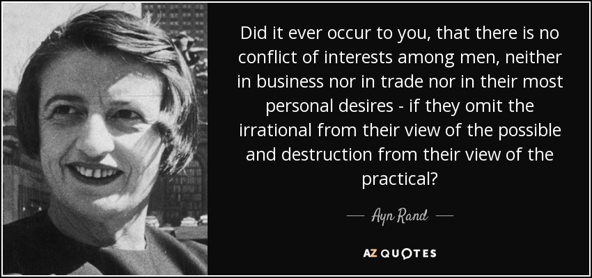 Did it ever occur to you, that there is no conflict of interests among men, neither in business nor in trade nor in their most personal desires - if they omit the irrational from their view of the possible and destruction from their view of the practical? - Ayn Rand