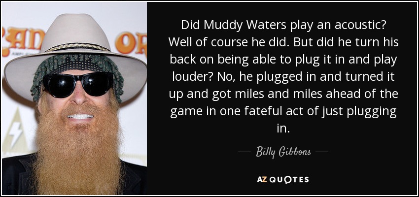 Did Muddy Waters play an acoustic? Well of course he did. But did he turn his back on being able to plug it in and play louder? No, he plugged in and turned it up and got miles and miles ahead of the game in one fateful act of just plugging in. - Billy Gibbons