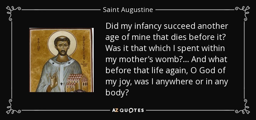 Did my infancy succeed another age of mine that dies before it? Was it that which I spent within my mother's womb?... And what before that life again, O God of my joy, was I anywhere or in any body? - Saint Augustine