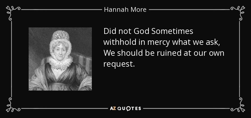 Did not God Sometimes withhold in mercy what we ask, We should be ruined at our own request. - Hannah More