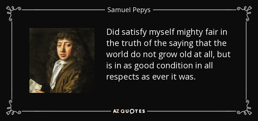 Did satisfy myself mighty fair in the truth of the saying that the world do not grow old at all, but is in as good condition in all respects as ever it was. - Samuel Pepys