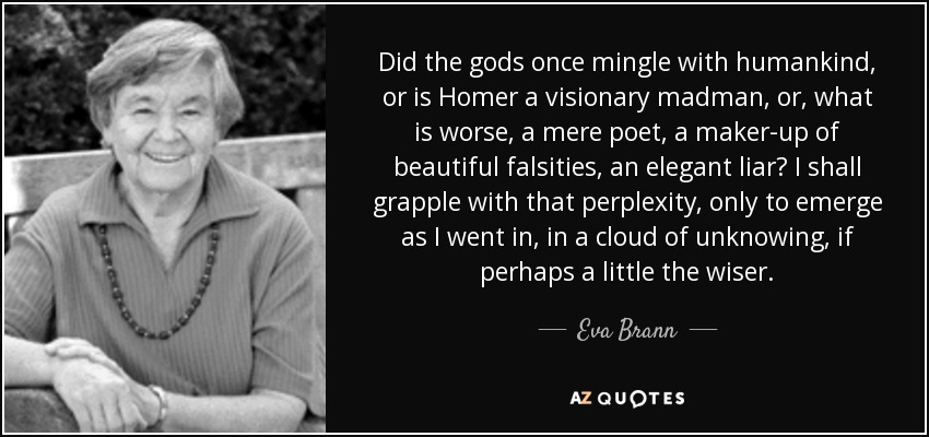 Did the gods once mingle with humankind, or is Homer a visionary madman, or, what is worse, a mere poet, a maker-up of beautiful falsities, an elegant liar? I shall grapple with that perplexity, only to emerge as I went in, in a cloud of unknowing, if perhaps a little the wiser. - Eva Brann