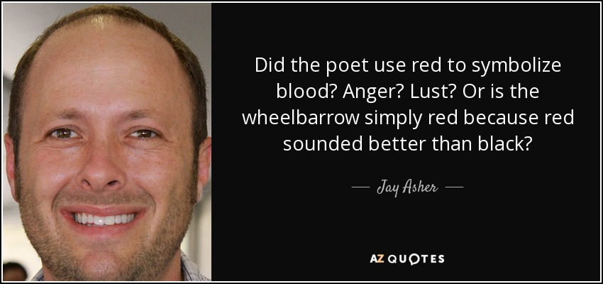 Did the poet use red to symbolize blood? Anger? Lust? Or is the wheelbarrow simply red because red sounded better than black? - Jay Asher