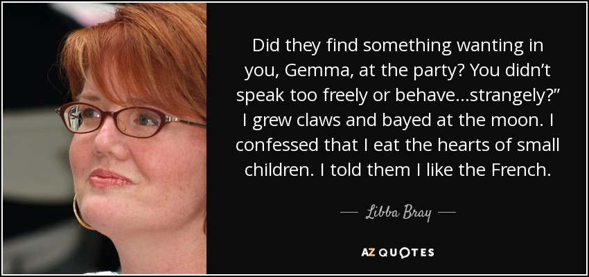 Did they find something wanting in you, Gemma, at the party? You didn’t speak too freely or behave…strangely?” I grew claws and bayed at the moon. I confessed that I eat the hearts of small children. I told them I like the French. - Libba Bray