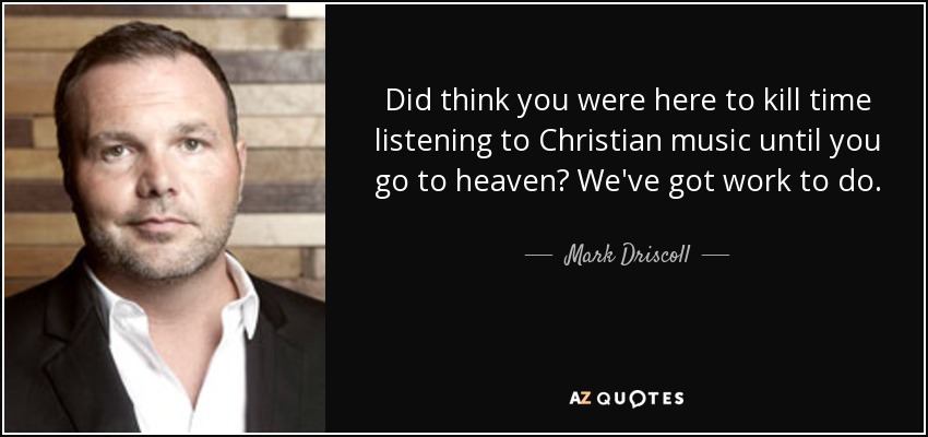 Did think you were here to kill time listening to Christian music until you go to heaven? We've got work to do. - Mark Driscoll