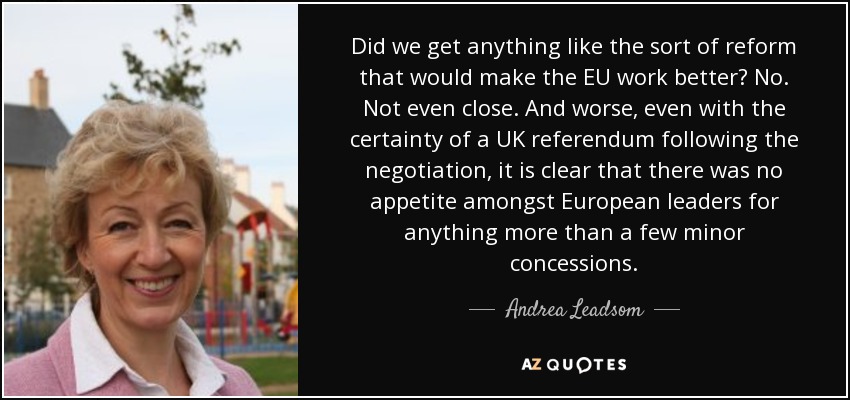 Did we get anything like the sort of reform that would make the EU work better? No. Not even close. And worse, even with the certainty of a UK referendum following the negotiation, it is clear that there was no appetite amongst European leaders for anything more than a few minor concessions. - Andrea Leadsom