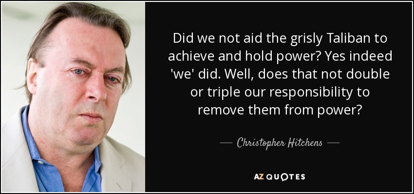 Did we not aid the grisly Taliban to achieve and hold power? Yes indeed 'we' did. Well, does that not double or triple our responsibility to remove them from power? - Christopher Hitchens
