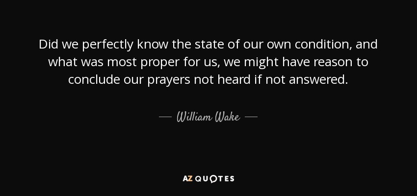 Did we perfectly know the state of our own condition, and what was most proper for us, we might have reason to conclude our prayers not heard if not answered. - William Wake