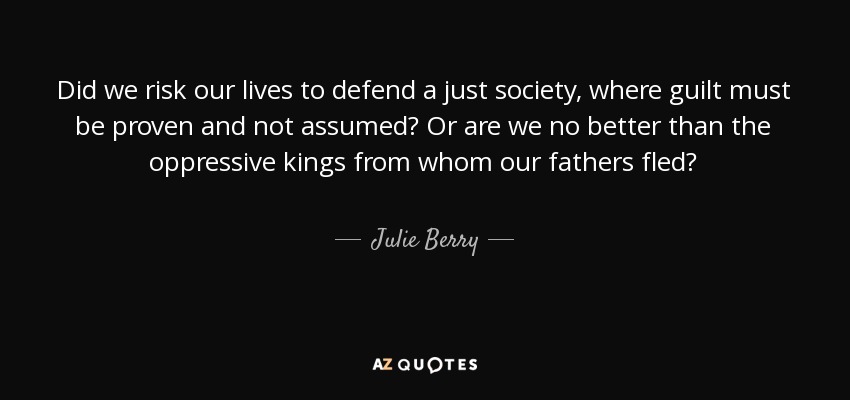 Did we risk our lives to defend a just society, where guilt must be proven and not assumed? Or are we no better than the oppressive kings from whom our fathers fled? - Julie Berry