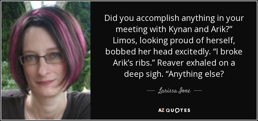 Did you accomplish anything in your meeting with Kynan and Arik?” Limos, looking proud of herself, bobbed her head excitedly. “I broke Arik’s ribs.” Reaver exhaled on a deep sigh. “Anything else? - Larissa Ione
