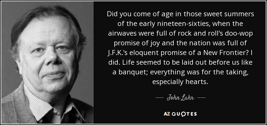 Did you come of age in those sweet summers of the early nineteen-sixties, when the airwaves were full of rock and roll's doo-wop promise of joy and the nation was full of J.F.K.'s eloquent promise of a New Frontier? I did. Life seemed to be laid out before us like a banquet; everything was for the taking, especially hearts. - John Lahr