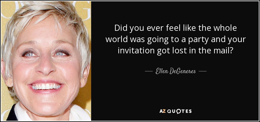 Did you ever feel like the whole world was going to a party and your invitation got lost in the mail? - Ellen DeGeneres