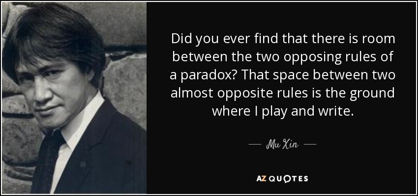 Did you ever find that there is room between the two opposing rules of a paradox? That space between two almost opposite rules is the ground where I play and write. - Mu Xin