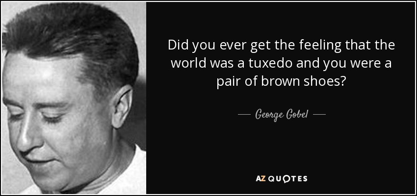 Did you ever get the feeling that the world was a tuxedo and you were a pair of brown shoes? - George Gobel