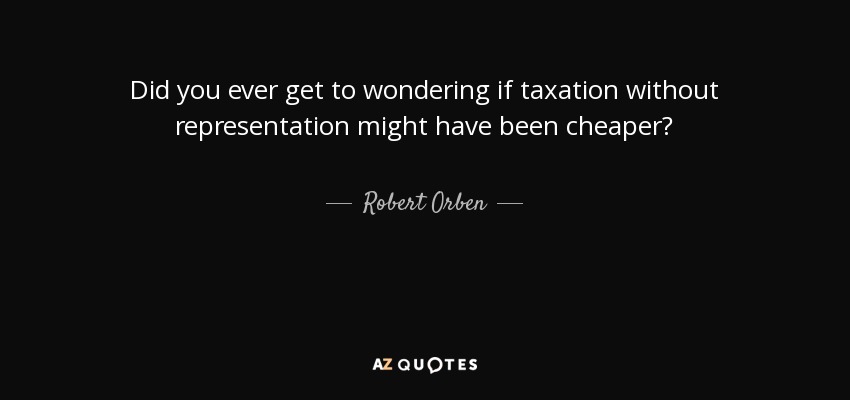 Did you ever get to wondering if taxation without representation might have been cheaper? - Robert Orben