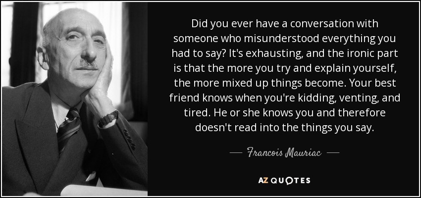 Did you ever have a conversation with someone who misunderstood everything you had to say? It's exhausting, and the ironic part is that the more you try and explain yourself, the more mixed up things become. Your best friend knows when you're kidding, venting, and tired. He or she knows you and therefore doesn't read into the things you say. - Francois Mauriac