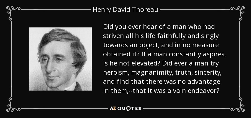 Did you ever hear of a man who had striven all his life faithfully and singly towards an object, and in no measure obtained it? If a man constantly aspires, is he not elevated? Did ever a man try heroism, magnanimity, truth, sincerity, and find that there was no advantage in them,--that it was a vain endeavor? - Henry David Thoreau