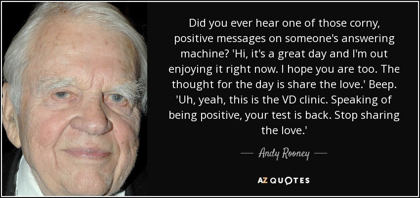 Did you ever hear one of those corny, positive messages on someone's answering machine? 'Hi, it's a great day and I'm out enjoying it right now. I hope you are too. The thought for the day is share the love.' Beep. 'Uh, yeah, this is the VD clinic. Speaking of being positive, your test is back. Stop sharing the love.' - Andy Rooney