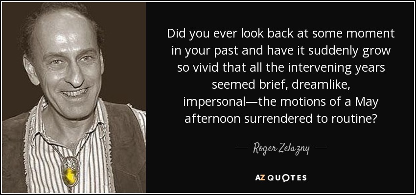 Did you ever look back at some moment in your past and have it suddenly grow so vivid that all the intervening years seemed brief, dreamlike, impersonal—the motions of a May afternoon surrendered to routine? - Roger Zelazny