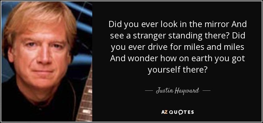 Did you ever look in the mirror And see a stranger standing there? Did you ever drive for miles and miles And wonder how on earth you got yourself there? - Justin Hayward