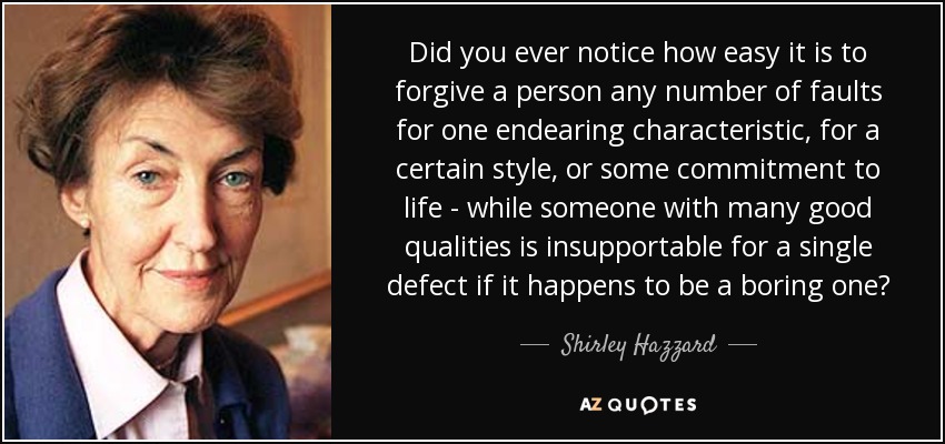 Did you ever notice how easy it is to forgive a person any number of faults for one endearing characteristic, for a certain style, or some commitment to life - while someone with many good qualities is insupportable for a single defect if it happens to be a boring one? - Shirley Hazzard