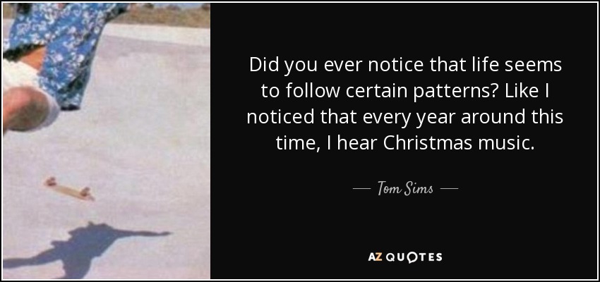 Did you ever notice that life seems to follow certain patterns? Like I noticed that every year around this time, I hear Christmas music. - Tom Sims