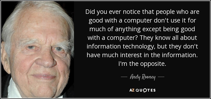 Did you ever notice that people who are good with a computer don't use it for much of anything except being good with a computer? They know all about information technology, but they don't have much interest in the information. I'm the opposite. - Andy Rooney