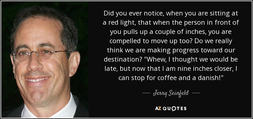 Did you ever notice, when you are sitting at a red light, that when the person in front of you pulls up a couple of inches, you are compelled to move up too? Do we really think we are making progress toward our destination? 