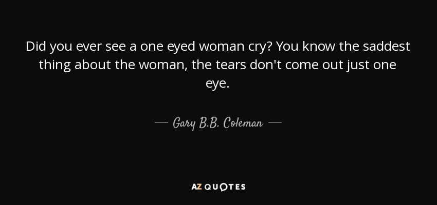 Did you ever see a one eyed woman cry? You know the saddest thing about the woman, the tears don't come out just one eye. - Gary B.B. Coleman