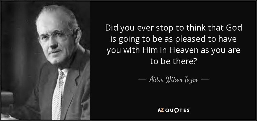 Did you ever stop to think that God is going to be as pleased to have you with Him in Heaven as you are to be there? - Aiden Wilson Tozer
