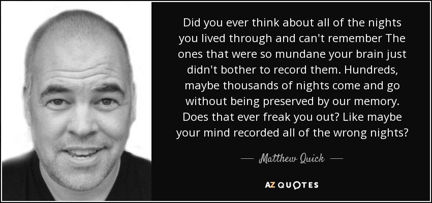 Did you ever think about all of the nights you lived through and can't remember The ones that were so mundane your brain just didn't bother to record them. Hundreds, maybe thousands of nights come and go without being preserved by our memory. Does that ever freak you out? Like maybe your mind recorded all of the wrong nights? - Matthew Quick